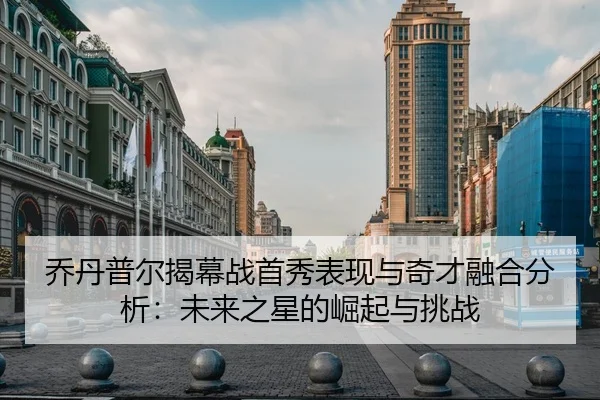 乔丹普尔揭幕战首秀表现与奇才融合分析：未来之星的崛起与挑战